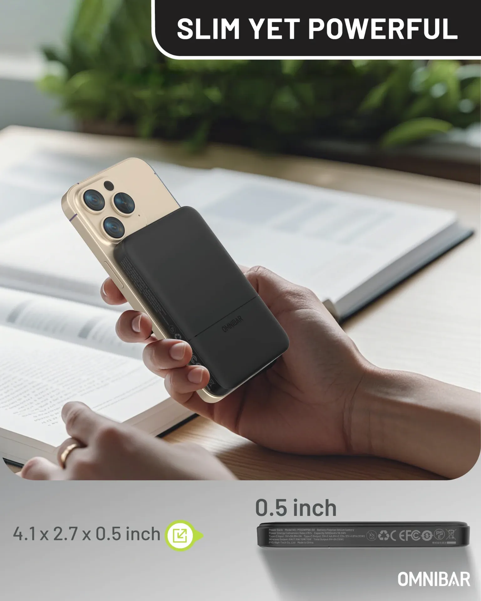 Omnibar Portable Power Bank 5000mAh Model : PBK5KA Battery Cell Capacity : 5000mAh Lithium battery energy : 5000mAh 3.7Vdc/18.5Wh Rated Capacity : 2700mAh (5V⎓3A) USB-C Input  : 5V⎓3A 9V⎓2A (18W Max) USB-C Output : 5V⎓3A 9V⎓2.22A 12V⎓1.67A (20W MAX) Wireless Output : 5W / 7.5W / 10W / 15W Foreign Object Detection Function: Yes Materials: Fireproof PC + ABS + Aluminum Size: 4.09×2.64×0.39 in Weight: 0.30 lbs Certification: FCC CE ETL Qi2 CCC